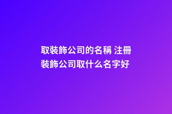 取裝飾公司的名稱 注冊裝飾公司取什么名字好